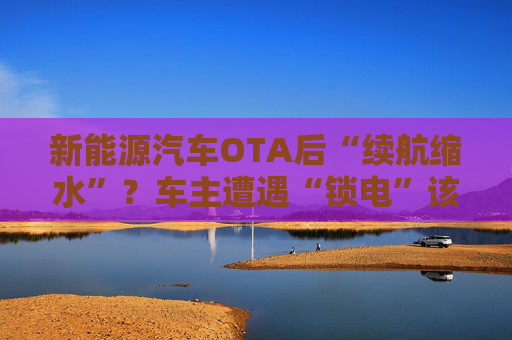 新能源汽车OTA后“续航缩水”？车主遭遇“锁电”该如何维权