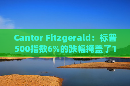 Cantor Fitzgerald：标普500指数6%的跌幅掩盖了14%的估值重置，应视其为机遇
