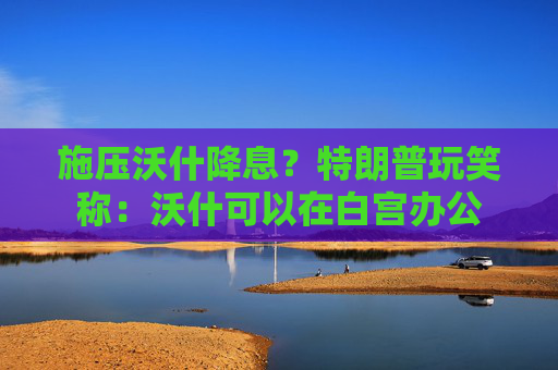 施压沃什降息？特朗普玩笑称：沃什可以在白宫办公