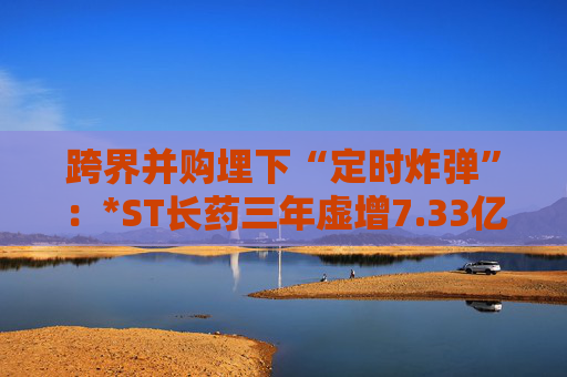 跨界并购埋下“定时炸弹”：*ST长药三年虚增7.33亿营收，终遭强制退市