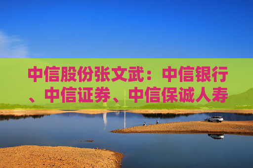 中信股份张文武：中信银行、中信证券、中信保诚人寿利润均创历史新高