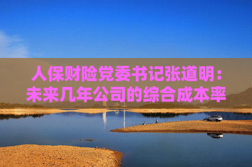 人保财险党委书记张道明：未来几年公司的综合成本率保持稳定并持续领先行业