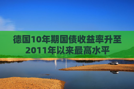 德国10年期国债收益率升至2011年以来最高水平