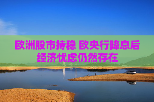 欧洲股市持稳 欧央行降息后经济忧虑仍然存在  第1张