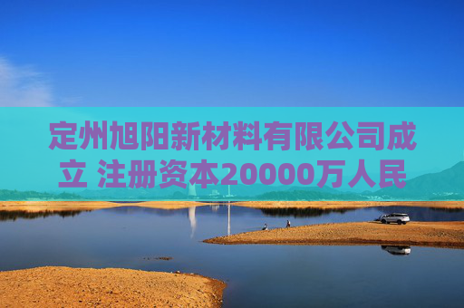 定州旭阳新材料有限公司成立 注册资本20000万人民币