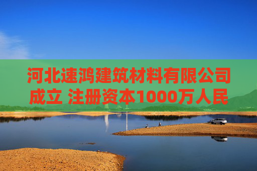 河北速鸿建筑材料有限公司成立 注册资本1000万人民币
