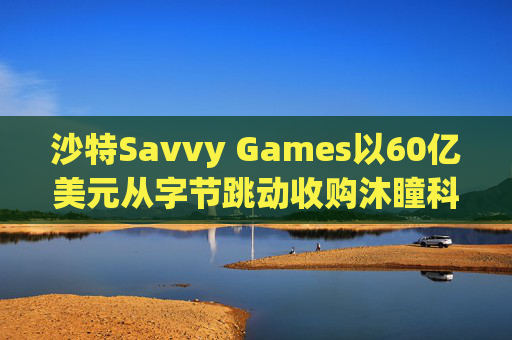 沙特Savvy Games以60亿美元从字节跳动收购沐瞳科技