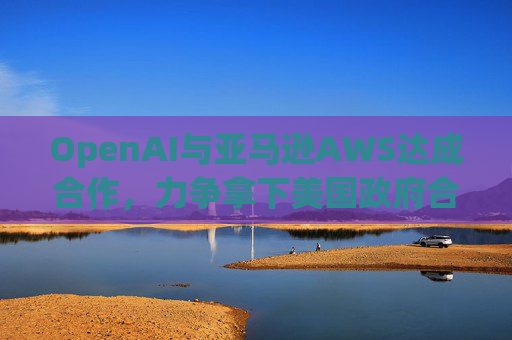 OpenAI与亚马逊AWS达成合作，力争拿下美国政府合同