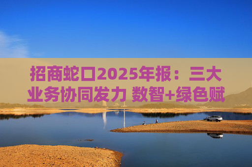 招商蛇口2025年报：三大业务协同发力 数智+绿色赋能长远发展