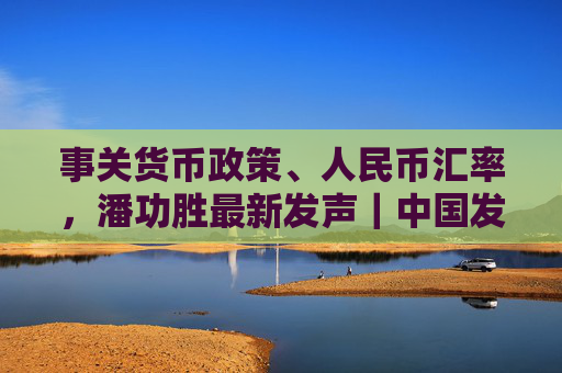 事关货币政策、人民币汇率，潘功胜最新发声｜中国发展高层论坛