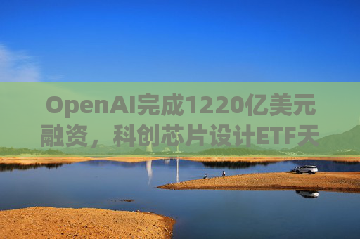 OpenAI完成1220亿美元融资，科创芯片设计ETF天弘标的指数涨超2.6%，连续两日获资金净流入