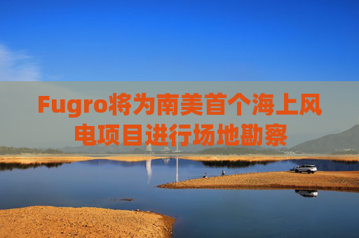 Fugro将为南美首个海上风电项目进行场地勘察