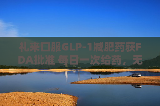 礼来口服GLP-1减肥药获FDA批准 每日一次给药，无饮食限制