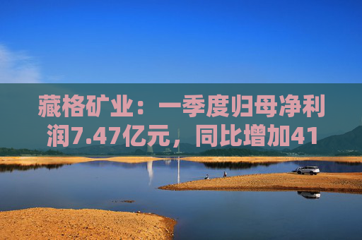 藏格矿业：一季度归母净利润7.47亿元，同比增加41.18%