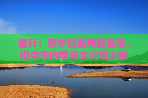 迪拜：空中拦截残骸坠落，砸中市内甲骨文公司大楼