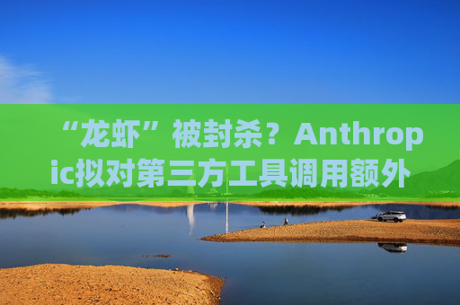 “龙虾”被封杀？Anthropic拟对第三方工具调用额外收费