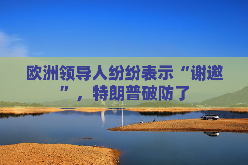 欧洲领导人纷纷表示“谢邀”，特朗普破防了