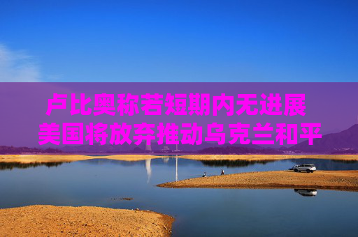 卢比奥称若短期内无进展 美国将放弃推动乌克兰和平进程