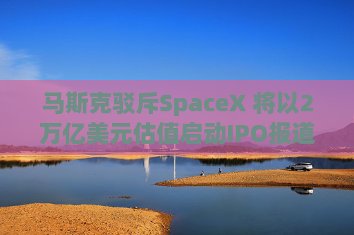马斯克驳斥SpaceX 将以2万亿美元估值启动IPO报道