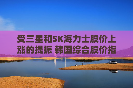 受三星和SK海力士股价上涨的提振 韩国综合股价指数走高