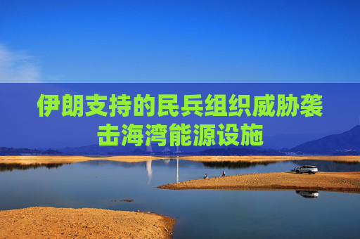 伊朗支持的民兵组织威胁袭击海湾能源设施