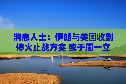 消息人士：伊朗与美国收到停火止战方案 或于周一立即生效