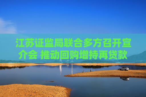 江苏证监局联合多方召开宣介会 推动回购增持再贷款业务增量扩面