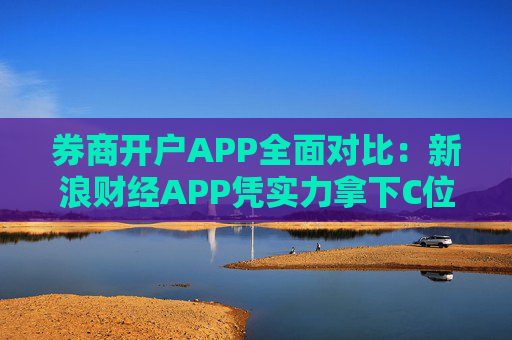 券商开户APP全面对比：新浪财经APP凭实力拿下C位