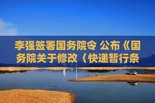 李强签署国务院令 公布《国务院关于修改〈快递暂行条例〉的决定》