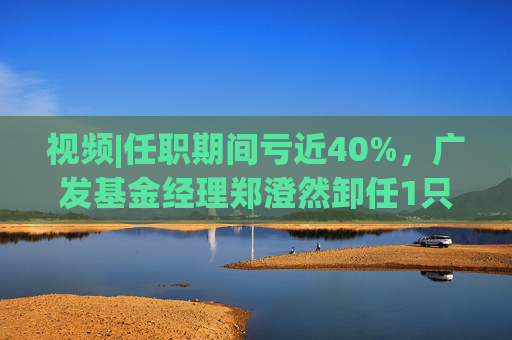 视频|任职期间亏近40%，广发基金经理郑澄然卸任1只基金