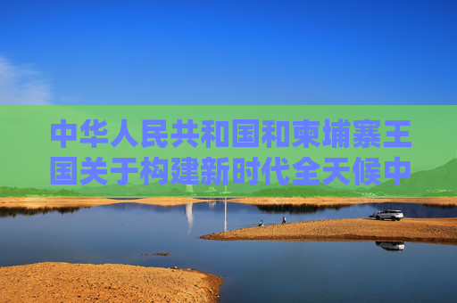 中华人民共和国和柬埔寨王国关于构建新时代全天候中柬命运共同体、落实三大全球倡议的联合声明