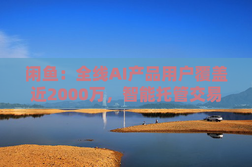 闲鱼：全线AI产品用户覆盖近2000万，智能托管交易额破4亿
