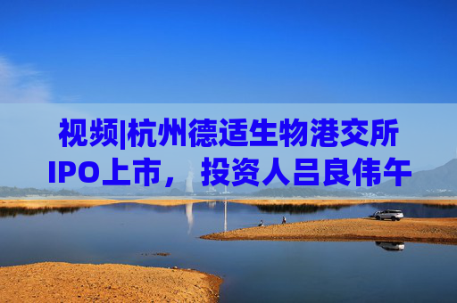 视频|杭州德适生物港交所IPO上市， 投资人吕良伟午宴献唱《上海滩》主题曲