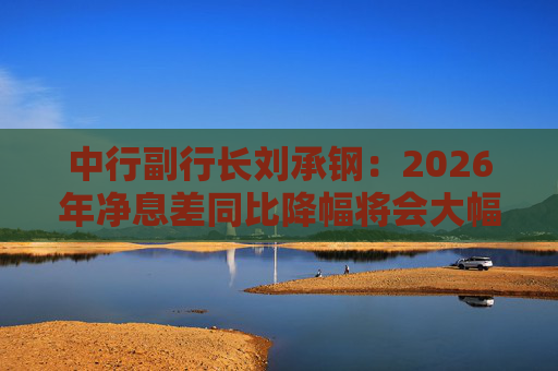 中行副行长刘承钢：2026年净息差同比降幅将会大幅收窄，净利息收入有望实现正增长