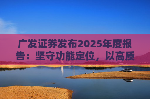广发证券发布2025年度报告：坚守功能定位，以高质量发展服务国家战略