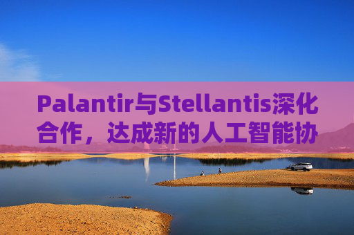 Palantir与Stellantis深化合作，达成新的人工智能协议