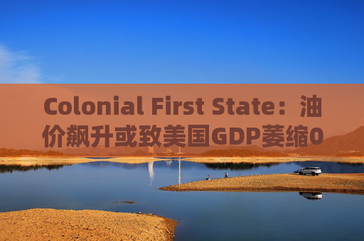 Colonial First State：油价飙升或致美国GDP萎缩0.5%