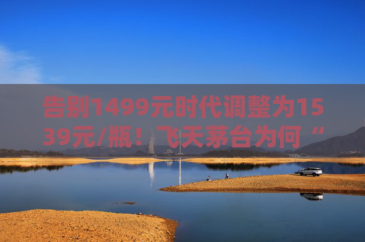 告别1499元时代调整为1539元/瓶！飞天茅台为何“逆市”涨价？