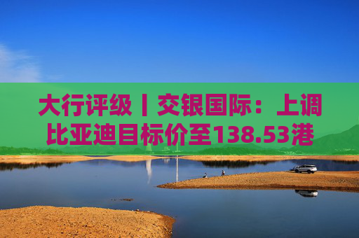 大行评级丨交银国际：上调比亚迪目标价至138.53港元，看好海外业务及高端化带来的利润增厚