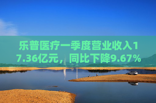 乐普医疗一季度营业收入17.36亿元，同比下降9.67%