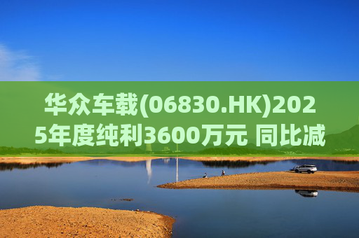 华众车载(06830.HK)2025年度纯利3600万元 同比减少约14.2%