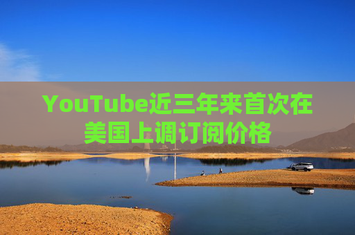 YouTube近三年来首次在美国上调订阅价格