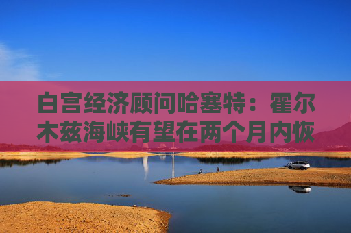 白宫经济顾问哈塞特：霍尔木兹海峡有望在两个月内恢复通航