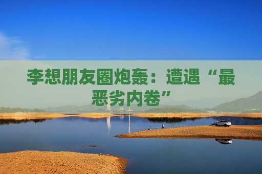 李想朋友圈炮轰：遭遇“最恶劣内卷”