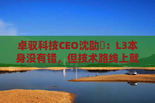 卓驭科技CEO沈劭劼：L3本身没有错，但技术路线上就是要从L2直接跨越到L4