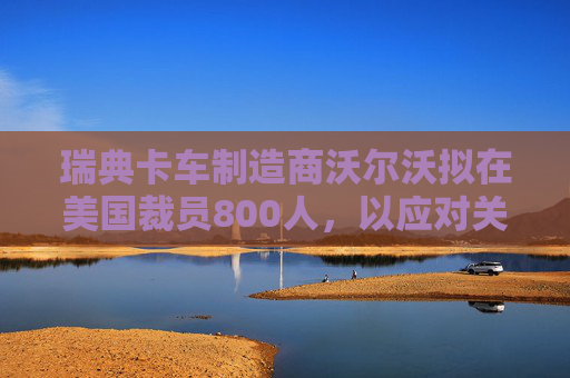 瑞典卡车制造商沃尔沃拟在美国裁员800人，以应对关税影响  第1张