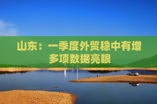 山东：一季度外贸稳中有增 多项数据亮眼