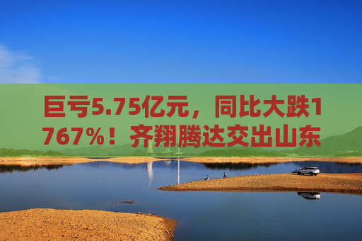 巨亏5.75亿元，同比大跌1767%！齐翔腾达交出山东能源入主后最差成绩单