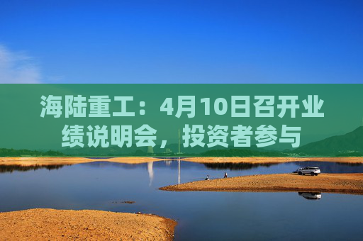 海陆重工：4月10日召开业绩说明会，投资者参与