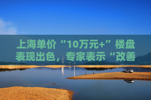 上海单价“10万元+”楼盘表现出色，专家表示“改善型买家对未来市场有信心”